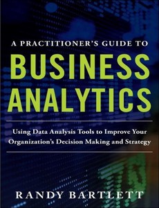 A PRACTITIONER?S GUIDE TO BUSINESS ANALYTICS Using Data Analysis Tools to Improve Your Organization?s Decision Making and Strategy by Randy Bartlett