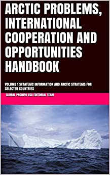 ARCTIC PROBLEMS, INTERNATIONAL COOPERATION AND OPPORTUNITIES HANDBOOK : VOLUME 1 STRATEGIC INFORMATION AND ARCTIC STRATEGIS FOR SELECTED COUNTRIES (Global Business and Investment Library 200)