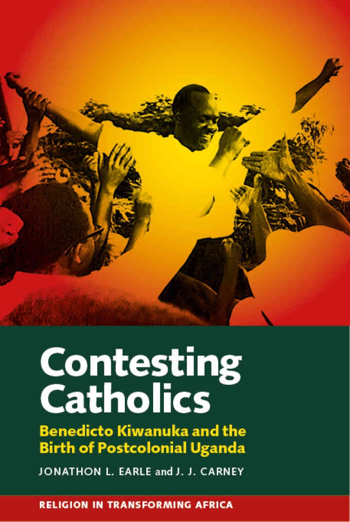 Contesting Catholics: Benedicto Kiwanuka and the Birth of Postcolonial Uganda, 1st Edition