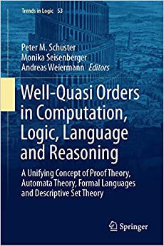 Well-Quasi Orders in Computation, Logic, Language and Reasoning: A Unifying Concept of Proof Theory, Automata Theory, Formal Languages and Descriptive Set Theory (Trends in Logic Book 53)