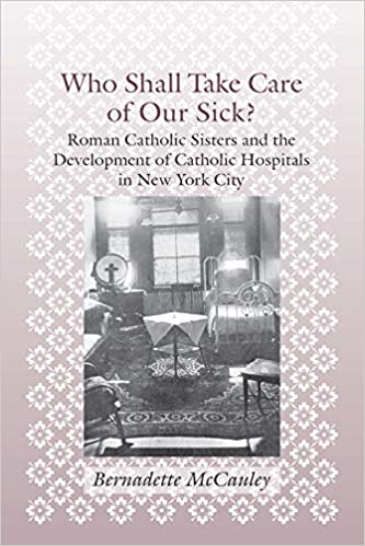 Who Shall Take Care of Our Sick?: Roman Catholic Sisters and the Development of Catholic Hospitals in New York City (Medicine, Science, and Religion in Historical Context)